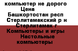компьютер не дорого › Цена ­ 2 500 - Башкортостан респ., Стерлитамакский р-н, Стерлитамак г. Компьютеры и игры » Настольные компьютеры   